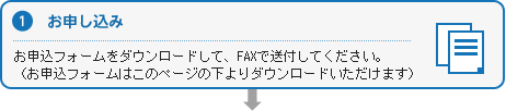 １お申し込み　お申込フォームをダウンロードして、FAXで送付してください。（お申込フォームはこのページの下よりダウンロードいただけます）