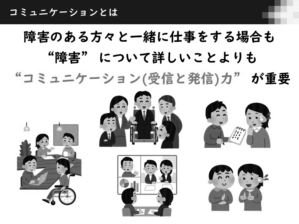 コミュニケーションとは、「障害のある方々と一緒に仕事をする場合も障害について詳しいことよりもコミュニケーション（受信と発信）力が重要」
箕輪優子さん（後掲インタビュー六　Ⅳ　参照）ご提供スライドより
